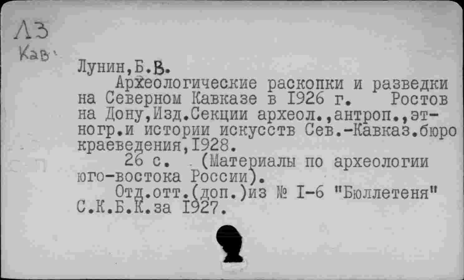 ﻿Лунин,Б.ß.
Археологические раскопки и разведки на Северном Кавказе в 1926 г. Ростов на Дону,Изд.Секции археол.,антроп.,эт-ногр.и истории искусств Сев.-Кавказ.бюро краеведения,1928.
26 с. (Материалы по археологии юго-востока России).
Отд.отт.(доп.)из № 1-6 "Бюллетеня" С.К.Б.К.за 1927.